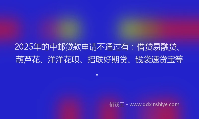 2025年的中邮贷款申请不通过有：借贷易融贷、葫芦花、洋洋花呗、招联好期贷、钱袋速贷宝等。