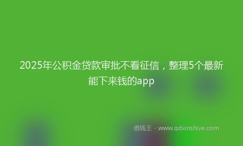 2025年公积金贷款审批不看征信，整理5个最新能下来钱的app