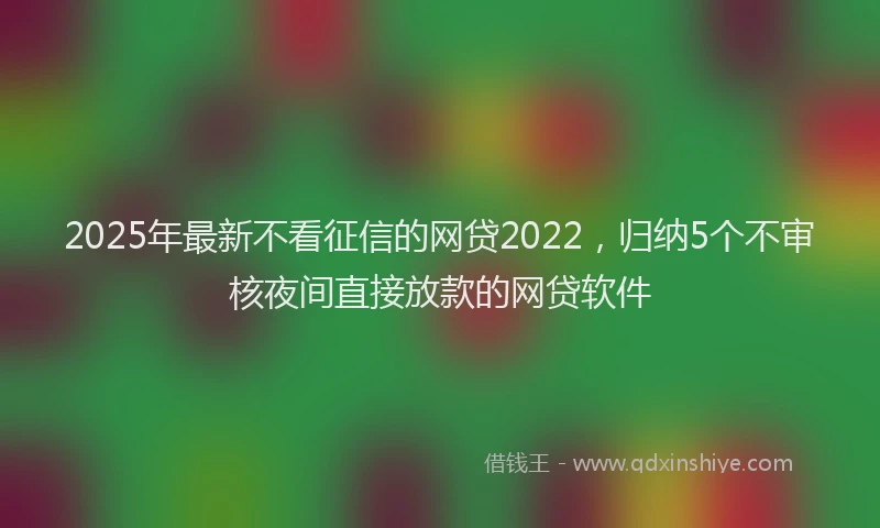 2025年最新不看征信的网贷2022，归纳5个不审核夜间直接放款的网贷软件
