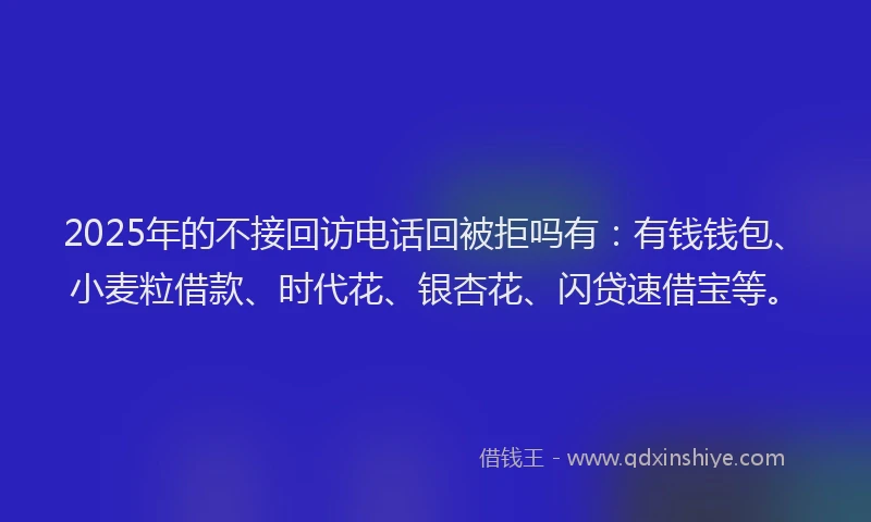 2025年的不接回访电话回被拒吗有：有钱钱包、小麦粒借款、时代花、银杏花、闪贷速借宝等。