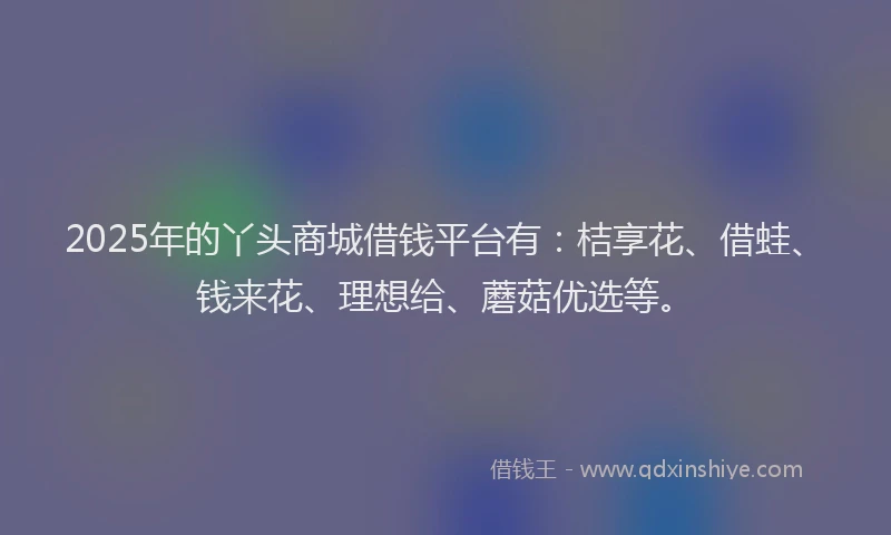 2025年的丫头商城借钱平台有：桔享花、借蛙、钱来花、理想给、蘑菇优选等。