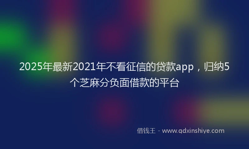 2025年最新2021年不看征信的贷款app，归纳5个芝麻分负面借款的平台