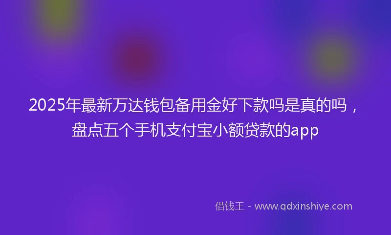 2025年最新万达钱包备用金好下款吗是真的吗，盘点五个手机支付宝小额贷款的app
