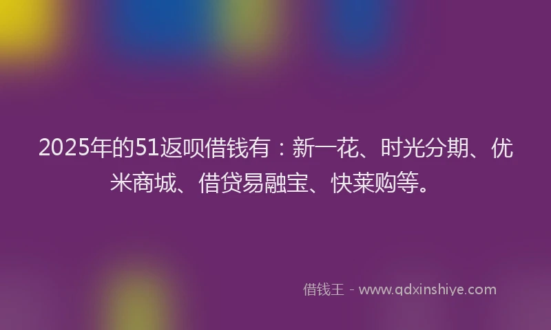 2025年的51返呗借钱有：新一花、时光分期、优米商城、借贷易融宝、快莱购等。