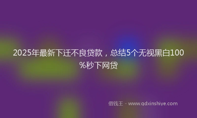 2025年最新下迁不良贷款，总结5个无视黑白100%秒下网贷