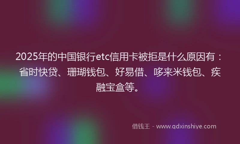 2025年的中国银行etc信用卡被拒是什么原因有：省时快贷、珊瑚钱包、好易借、哆来米钱包、疾融宝盒等。