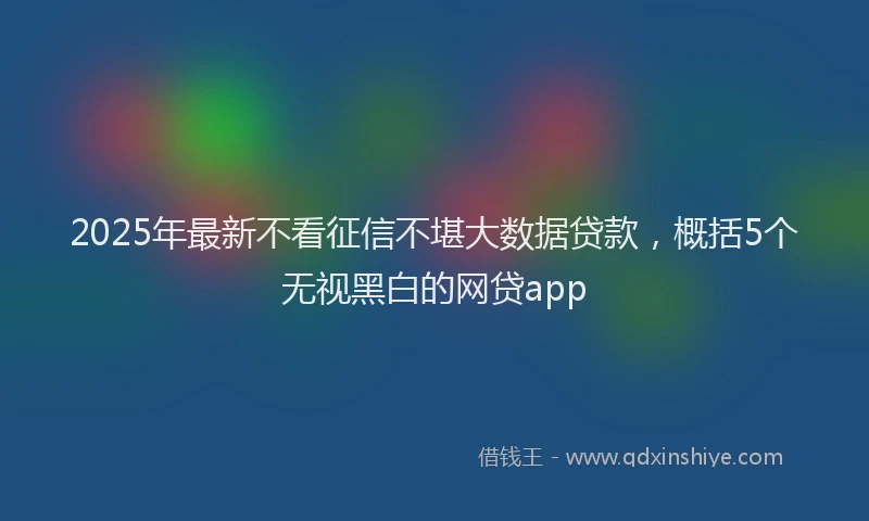 2025年最新不看征信不堪大数据贷款，概括5个无视黑白的网贷app