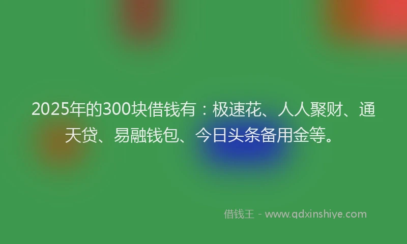 2025年的300块借钱有：极速花、人人聚财、通天贷、易融钱包、今日头条备用金等。