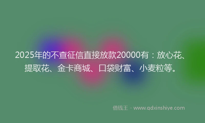 2025年的不查征信直接放款20000有：放心花、提取花、金卡商城、口袋财富、小麦粒等。