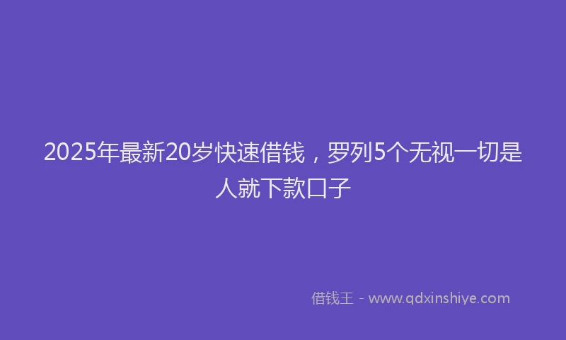 2025年最新20岁快速借钱，罗列5个无视一切是人就下款口子