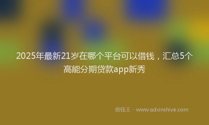2025年最新21岁在哪个平台可以借钱，汇总5个高能分期贷款app新秀