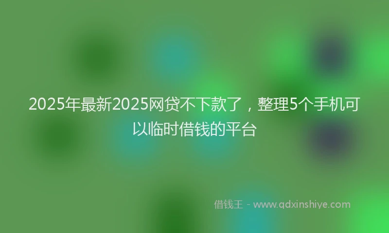 2025年最新2025网贷不下款了，整理5个手机可以临时借钱的平台