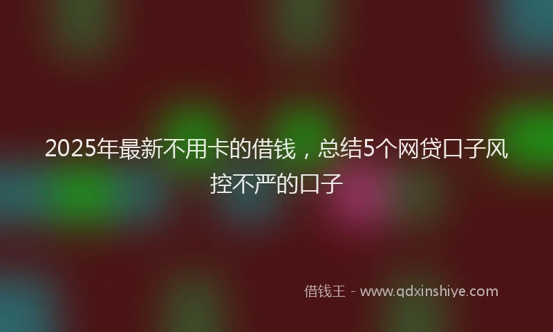 2025年最新不用卡的借钱，总结5个网贷口子风控不严的口子