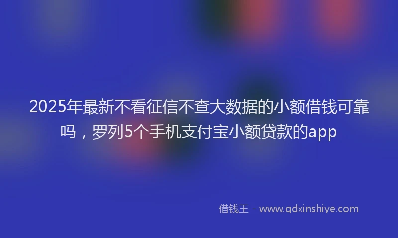 2025年最新不看征信不查大数据的小额借钱可靠吗，罗列5个手机支付宝小额贷款的app