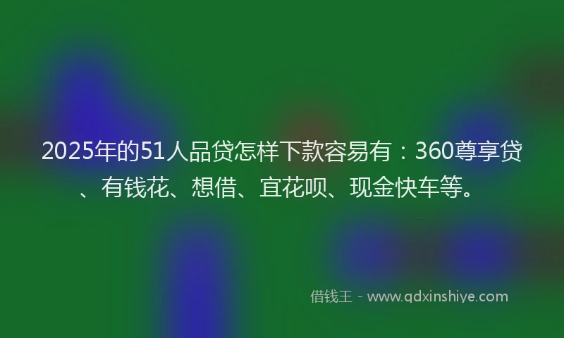 2025年的51人品贷怎样下款容易有：360尊享贷、有钱花、想借、宜花呗、现金快车等。