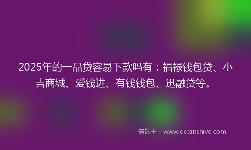2025年的一品贷容易下款吗有：福禄钱包贷、小吉商城、爱钱进、有钱钱包、迅融贷等。