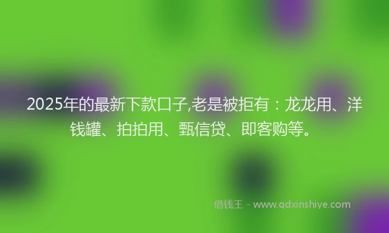 2025年的最新下款口子,老是被拒有：龙龙用、洋钱罐、拍拍用、甄信贷、即客购等。
