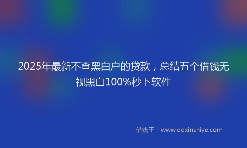 2025年最新不查黑白户的贷款，总结五个借钱无视黑白100%秒下软件