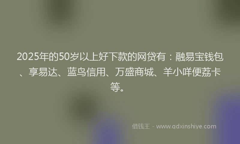 2025年的50岁以上好下款的网贷有：融易宝钱包、享易达、蓝鸟信用、万盛商城、羊小咩便荔卡等。