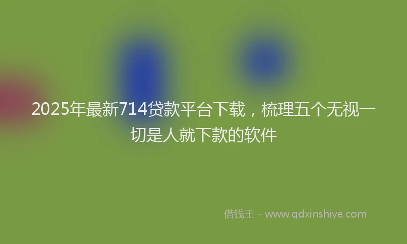 2025年最新714贷款平台下载，梳理五个无视一切是人就下款的软件