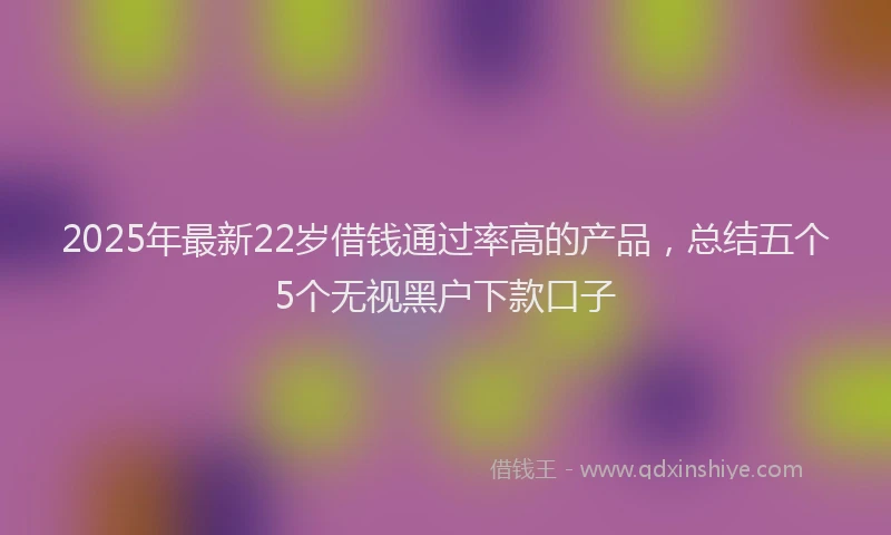 2025年最新22岁借钱通过率高的产品，总结五个5个无视黑户下款口子