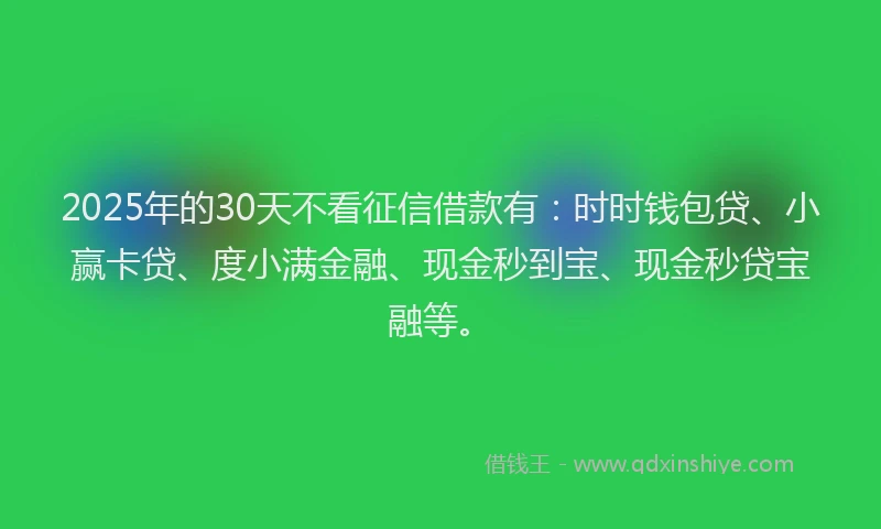 2025年的30天不看征信借款有：时时钱包贷、小赢卡贷、度小满金融、现金秒到宝、现金秒贷宝融等。