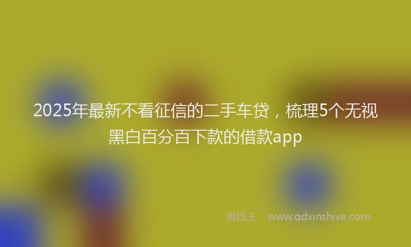 2025年最新不看征信的二手车贷，梳理5个无视黑白百分百下款的借款app