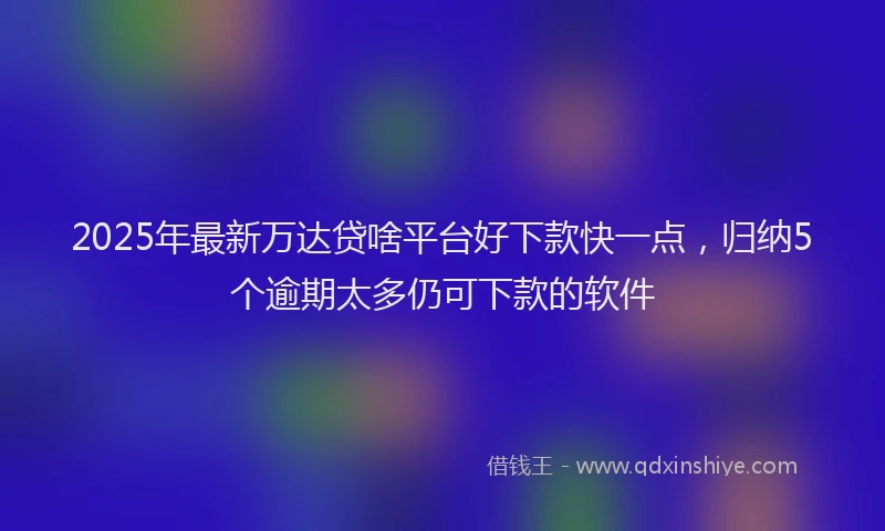 2025年最新万达贷啥平台好下款快一点，归纳5个逾期太多仍可下款的软件