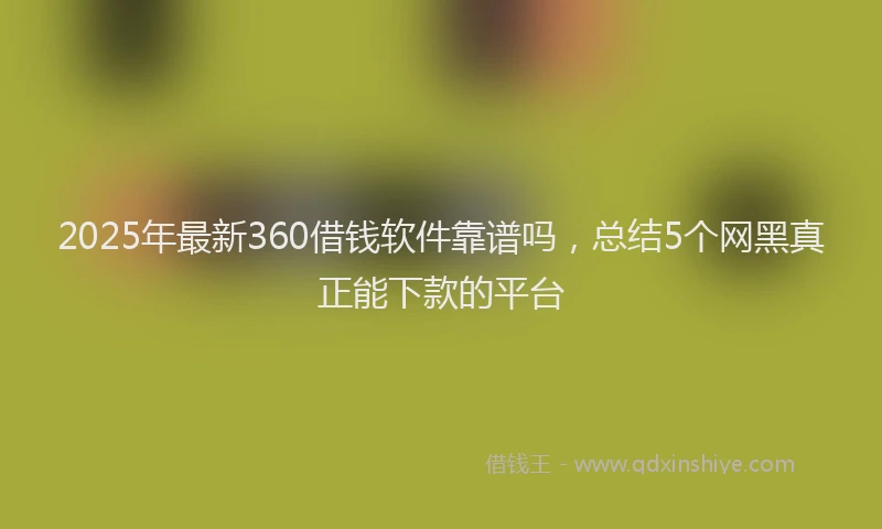 2025年最新360借钱软件靠谱吗，总结5个网黑真正能下款的平台