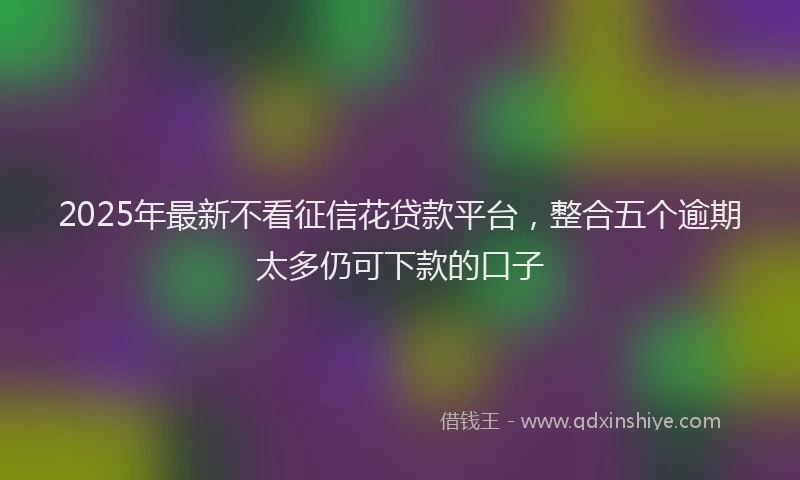 2025年最新不看征信花贷款平台，整合五个逾期太多仍可下款的口子