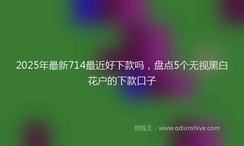 2025年最新714最近好下款吗，盘点5个无视黑白花户的下款口子