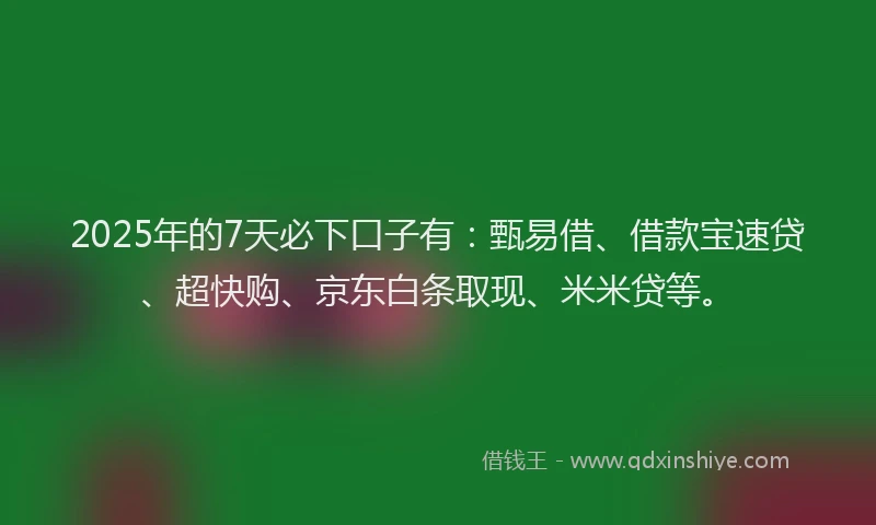2025年的7天必下口子有：甄易借、借款宝速贷、超快购、京东白条取现、米米贷等。