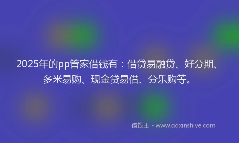 2025年的pp管家借钱有：借贷易融贷、好分期、多米易购、现金贷易借、分乐购等。