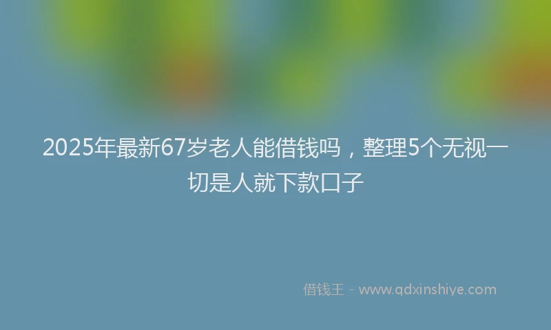 2025年最新67岁老人能借钱吗，整理5个无视一切是人就下款口子