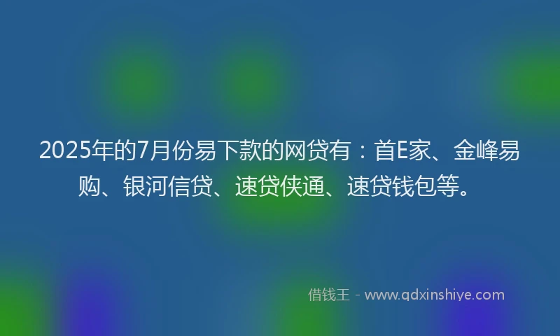2025年的7月份易下款的网贷有：首E家、金峰易购、银河信贷、速贷侠通、速贷钱包等。