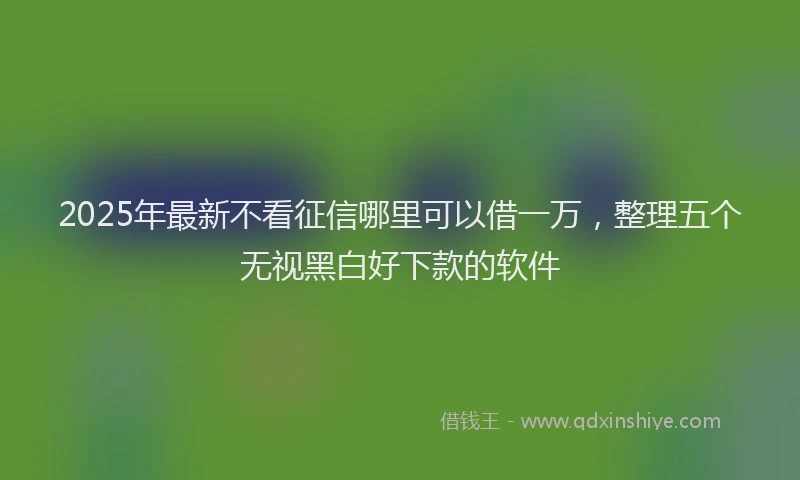 2025年最新不看征信哪里可以借一万，整理五个无视黑白好下款的软件