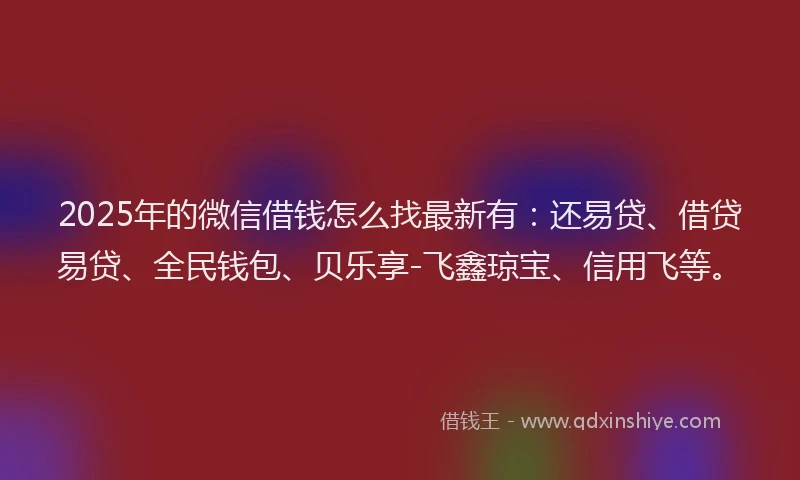 2025年的微信借钱怎么找最新有：还易贷、借贷易贷、全民钱包、贝乐享-飞鑫琼宝、信用飞等。