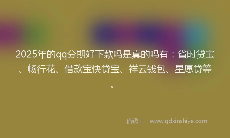 2025年的qq分期好下款吗是真的吗有：省时贷宝、畅行花、借款宝快贷宝、祥云钱包、星愿贷等。