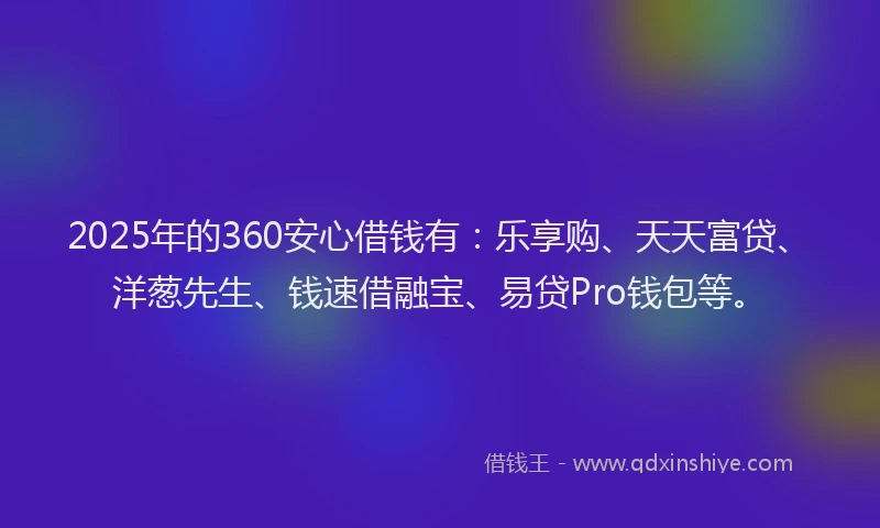 2025年的360安心借钱有：乐享购、天天富贷、洋葱先生、钱速借融宝、易贷Pro钱包等。