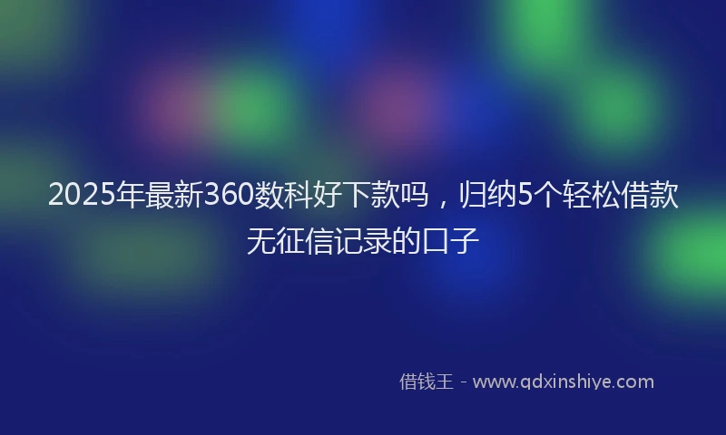 2025年最新360数科好下款吗，归纳5个轻松借款无征信记录的口子