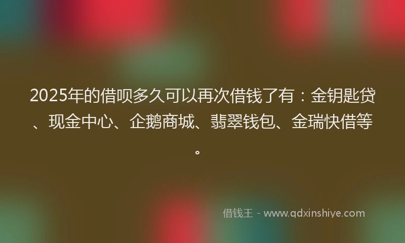 2025年的借呗多久可以再次借钱了有：金钥匙贷、现金中心、企鹅商城、翡翠钱包、金瑞快借等。