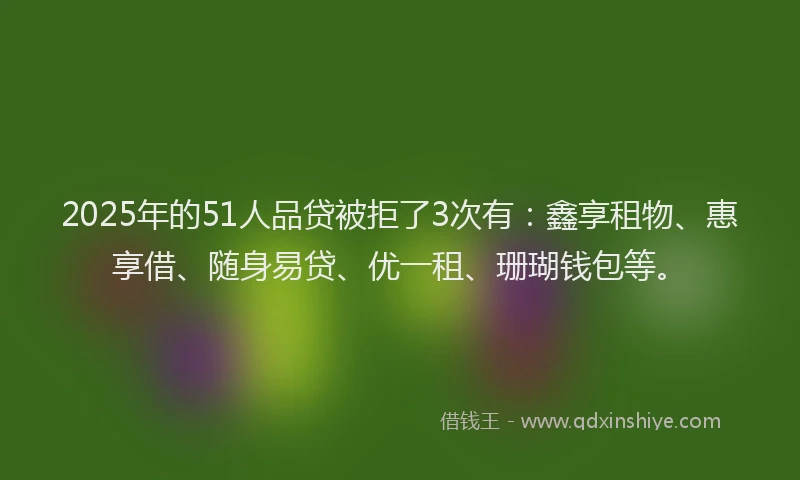 2025年的51人品贷被拒了3次有：鑫享租物、惠享借、随身易贷、优一租、珊瑚钱包等。