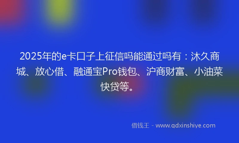 2025年的e卡口子上征信吗能通过吗有：沐久商城、放心借、融通宝Pro钱包、沪商财富、小油菜快贷等。