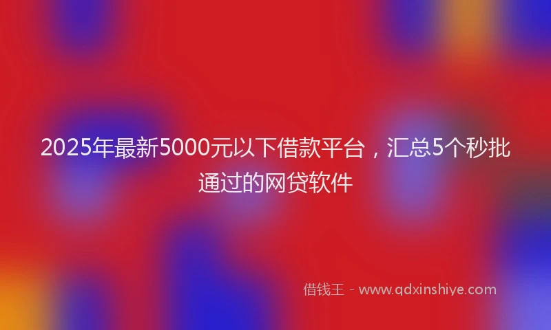 2025年最新5000元以下借款平台，汇总5个秒批通过的网贷软件