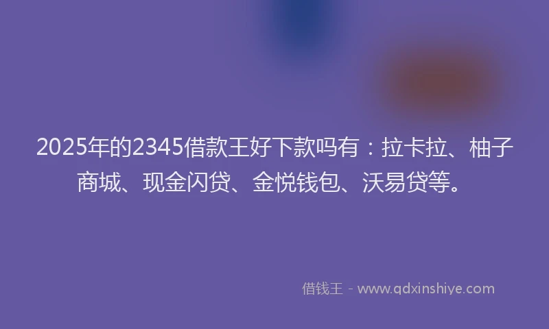 2025年的2345借款王好下款吗有：拉卡拉、柚子商城、现金闪贷、金悦钱包、沃易贷等。