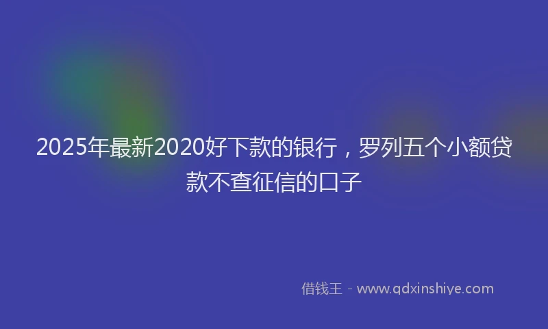 2025年最新2020好下款的银行，罗列五个小额贷款不查征信的口子
