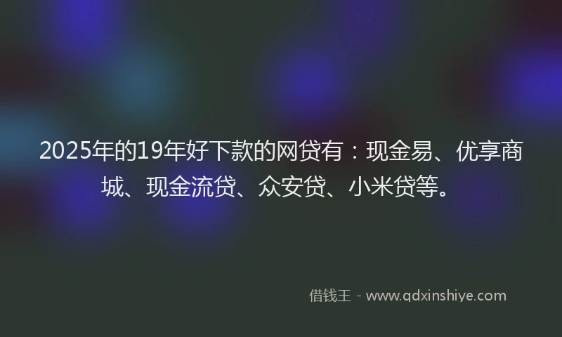 2025年的19年好下款的网贷有：现金易、优享商城、现金流贷、众安贷、小米贷等。