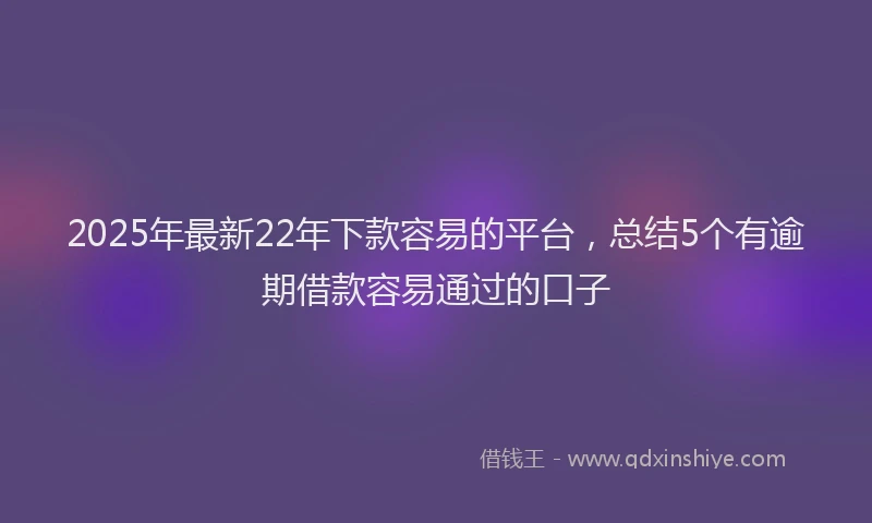 2025年最新22年下款容易的平台，总结5个有逾期借款容易通过的口子