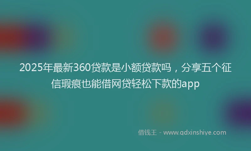 2025年最新360贷款是小额贷款吗，分享五个征信瑕疵也能借网贷轻松下款的app