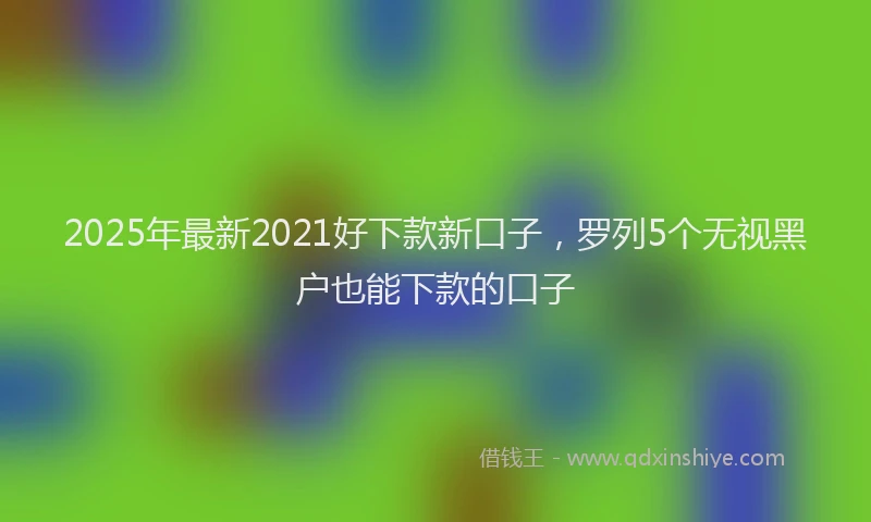 2025年最新2021好下款新口子，罗列5个无视黑户也能下款的口子